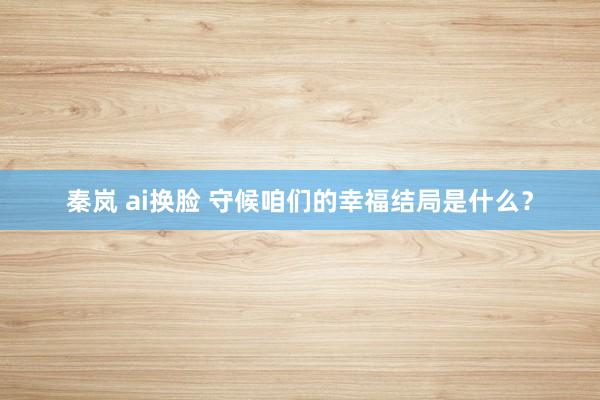 秦岚 ai换脸 守候咱们的幸福结局是什么？