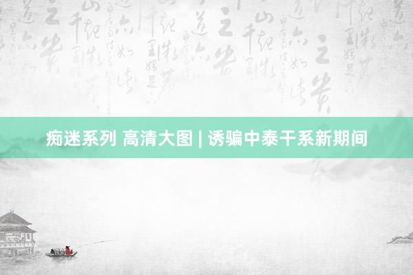 痴迷系列 高清大图 | 诱骗中泰干系新期间