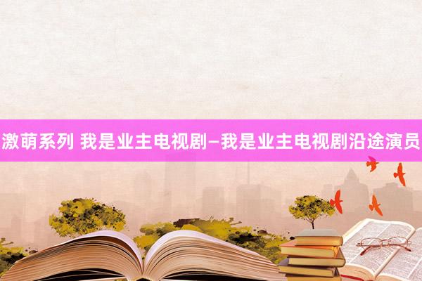 激萌系列 我是业主电视剧—我是业主电视剧沿途演员