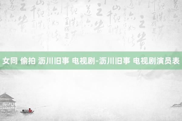 女同 偷拍 沥川旧事 电视剧-沥川旧事 电视剧演员表
