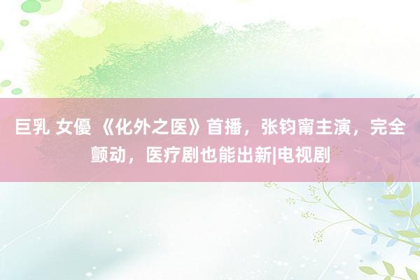 巨乳 女優 《化外之医》首播，张钧甯主演，完全颤动，医疗剧也能出新|电视剧