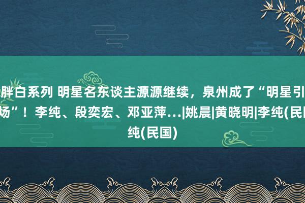 胖白系列 明星名东谈主源源继续，泉州成了“明星引力场”！李纯、段奕宏、邓亚萍…|姚晨|黄晓明|李纯(民国)