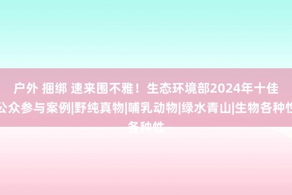 户外 捆绑 速来围不雅！生态环境部2024年十佳公众参与案例|野纯真物|哺乳动物|绿水青山|生物各种性