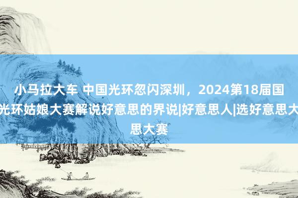 小马拉大车 中国光环忽闪深圳，2024第18届国外光环姑娘大赛解说好意思的界说|好意思人|选好意思大赛