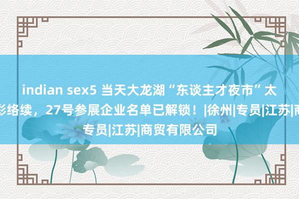 indian sex5 当天大龙湖“东谈主才夜市”太燃！明日精彩络续，27号参展企业名单已解锁！|徐州|专员|江苏|商贸有限公司