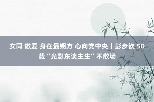女同 做爱 身在最朔方 心向党中央丨彭步钦 50载“光影东谈主生”不散场