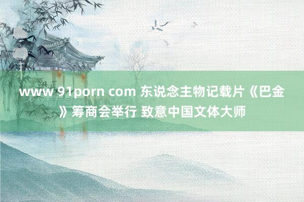 www 91porn com 东说念主物记载片《巴金》筹商会举行 致意中国文体大师