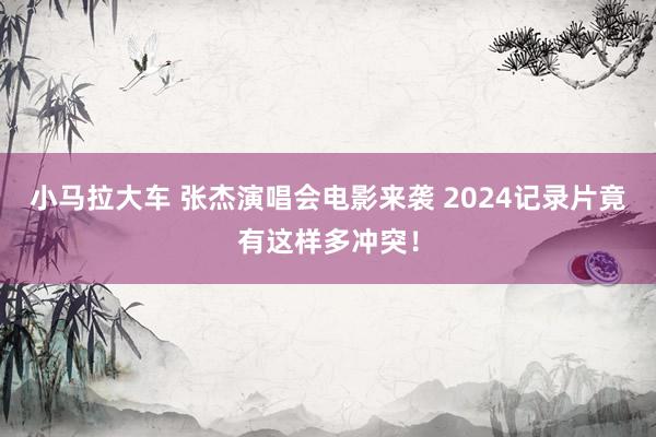 小马拉大车 张杰演唱会电影来袭 2024记录片竟有这样多冲突！