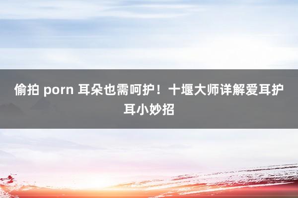 偷拍 porn 耳朵也需呵护！十堰大师详解爱耳护耳小妙招