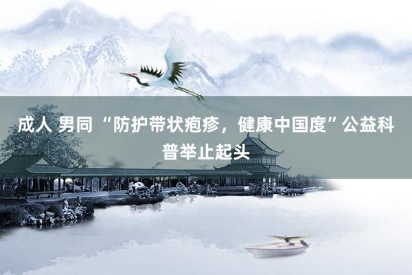 成人 男同 “防护带状疱疹，健康中国度”公益科普举止起头