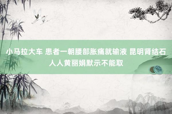 小马拉大车 患者一朝腰部胀痛就输液 昆明肾结石人人黄丽娟默示不能取