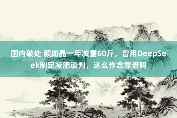 国内破处 颜如晶一年减重60斤，曾用DeepSeek制定减肥谈判，这么作念靠谱吗