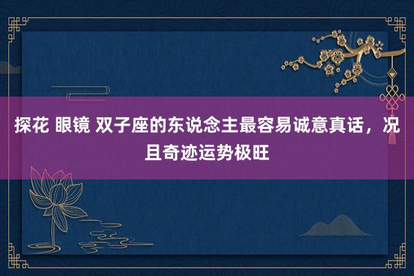 探花 眼镜 双子座的东说念主最容易诚意真话，况且奇迹运势极旺