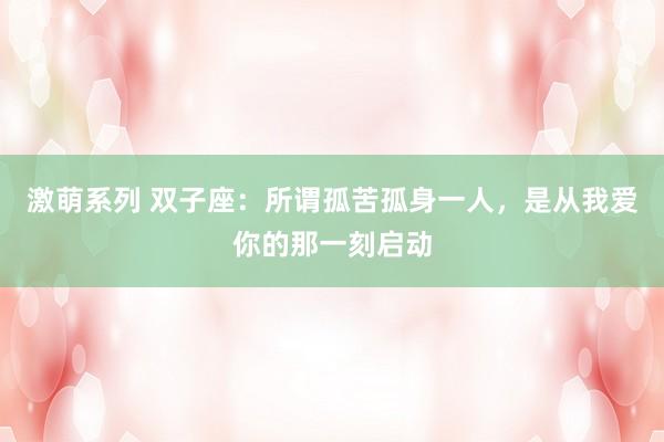 激萌系列 双子座：所谓孤苦孤身一人，是从我爱你的那一刻启动