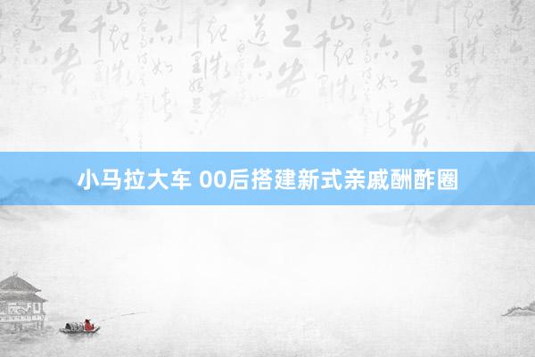 小马拉大车 00后搭建新式亲戚酬酢圈