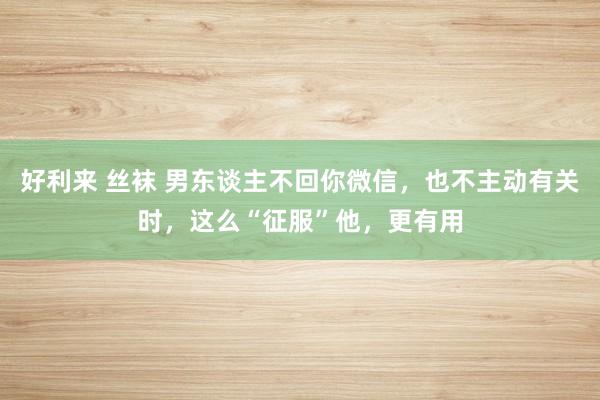 好利来 丝袜 男东谈主不回你微信，也不主动有关时，这么“征服”他，更有用