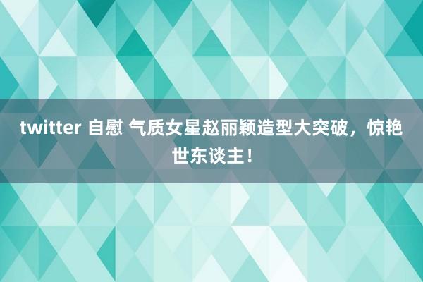 twitter 自慰 气质女星赵丽颖造型大突破，惊艳世东谈主！