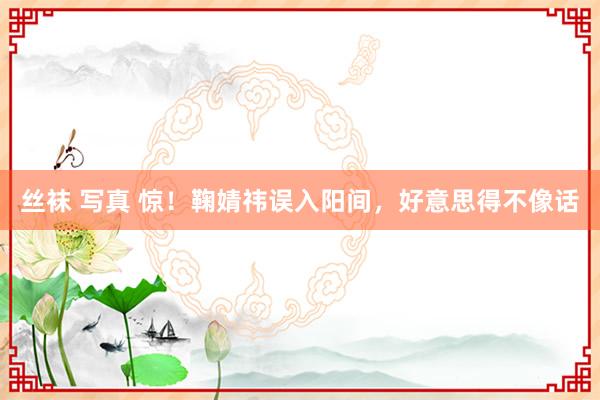 丝袜 写真 惊！鞠婧祎误入阳间，好意思得不像话