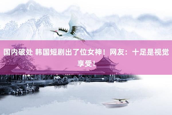 国内破处 韩国短剧出了位女神！网友：十足是视觉享受！