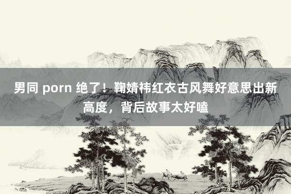 男同 porn 绝了！鞠婧祎红衣古风舞好意思出新高度，背后故事太好嗑