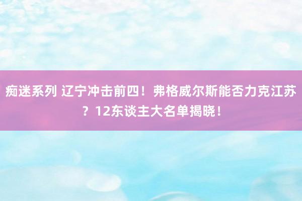 痴迷系列 辽宁冲击前四！弗格威尔斯能否力克江苏？12东谈主大名单揭晓！