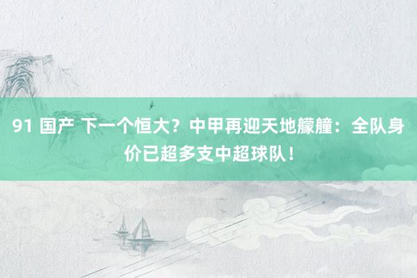 91 国产 下一个恒大？中甲再迎天地艨艟：全队身价已超多支中超球队！