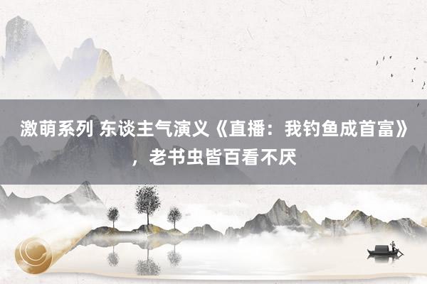 激萌系列 东谈主气演义《直播：我钓鱼成首富》，老书虫皆百看不厌