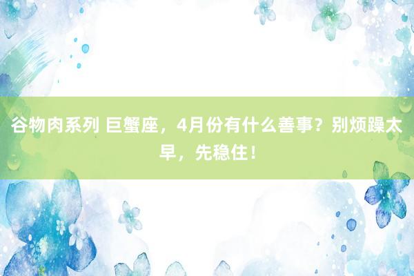 谷物肉系列 巨蟹座，4月份有什么善事？别烦躁太早，先稳住！