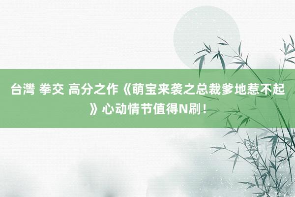 台灣 拳交 高分之作《萌宝来袭之总裁爹地惹不起》心动情节值得N刷！