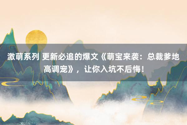 激萌系列 更新必追的爆文《萌宝来袭：总裁爹地高调宠》，让你入坑不后悔！