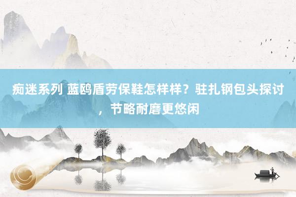 痴迷系列 蓝鸥盾劳保鞋怎样样？驻扎钢包头探讨，节略耐磨更悠闲