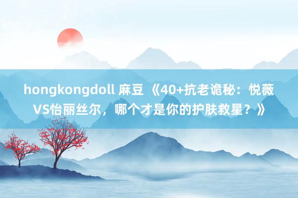 hongkongdoll 麻豆 《40+抗老诡秘：悦薇VS怡丽丝尔，哪个才是你的护肤救星？》