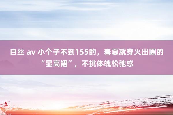 白丝 av 小个子不到155的，春夏就穿火出圈的“显高裙”，不挑体魄松弛感
