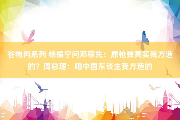 谷物肉系列 杨振宁问邓稼先：原枪弹真实我方造的？周总理：咱中国东谈主我方造的