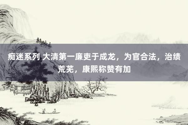 痴迷系列 大清第一廉吏于成龙，为官合法，治绩荒芜，康熙称赞有加