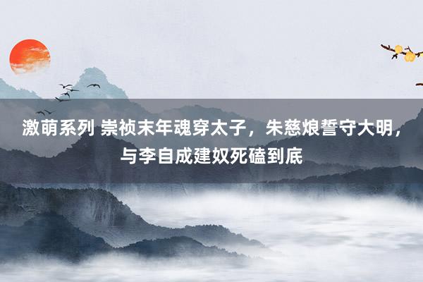 激萌系列 崇祯末年魂穿太子，朱慈烺誓守大明，与李自成建奴死磕到底