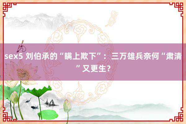 sex5 刘伯承的“瞒上欺下”：三万雄兵奈何“肃清”又更生？