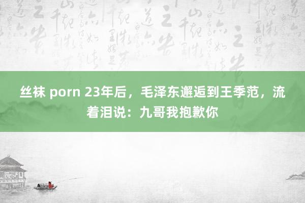 丝袜 porn 23年后，毛泽东邂逅到王季范，流着泪说：九哥我抱歉你