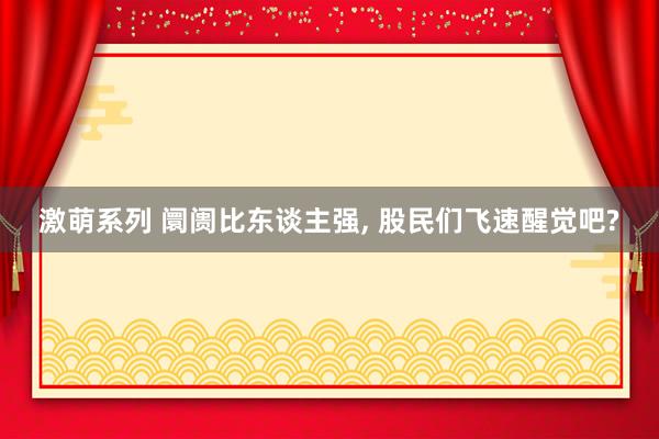 激萌系列 阛阓比东谈主强， 股民们飞速醒觉吧?