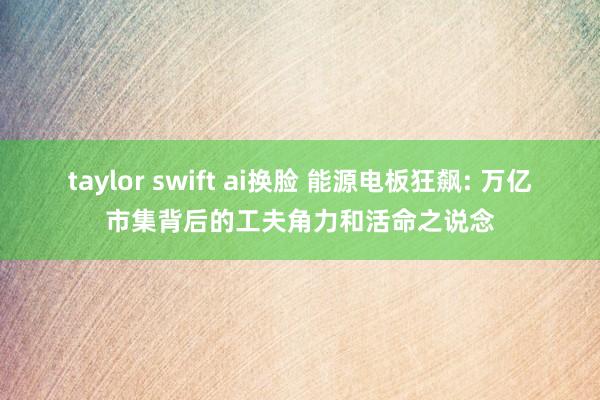 taylor swift ai换脸 能源电板狂飙: 万亿市集背后的工夫角力和活命之说念