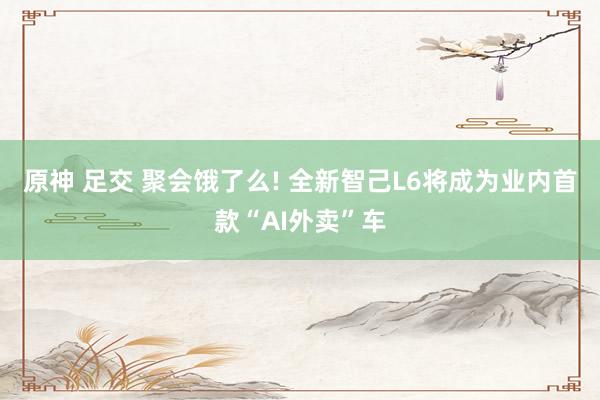 原神 足交 聚会饿了么! 全新智己L6将成为业内首款“AI外卖”车