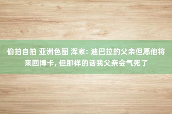 偷拍自拍 亚洲色图 浑家: 迪巴拉的父亲但愿他将来回博卡， 但那样的话我父亲会气死了