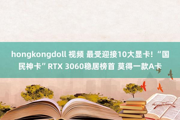 hongkongdoll 视频 最受迎接10大显卡! “国民神卡”RTX 3060稳居榜首 莫得一款A卡