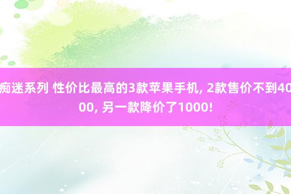 痴迷系列 性价比最高的3款苹果手机， 2款售价不到4000， 另一款降价了1000!