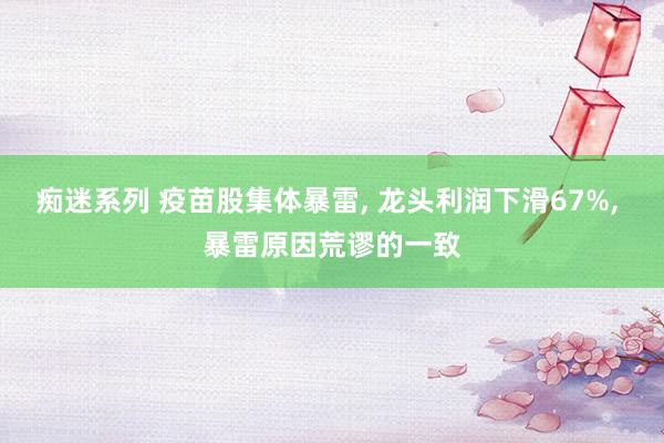 痴迷系列 疫苗股集体暴雷， 龙头利润下滑67%， 暴雷原因荒谬的一致