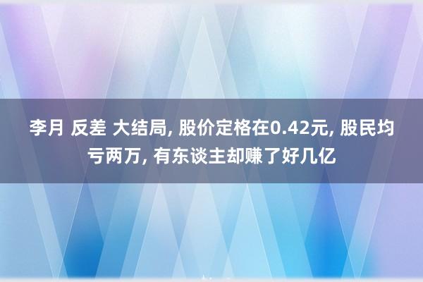 李月 反差 大结局， 股价定格在0.42元， 股民均亏两万， 有东谈主却赚了好几亿