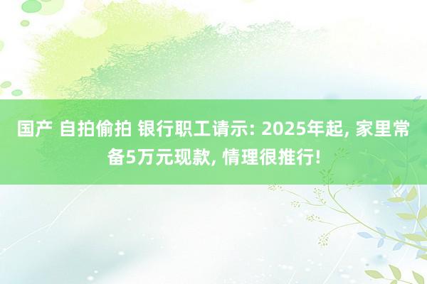 国产 自拍偷拍 银行职工请示: 2025年起， 家里常备5万元现款， 情理很推行!