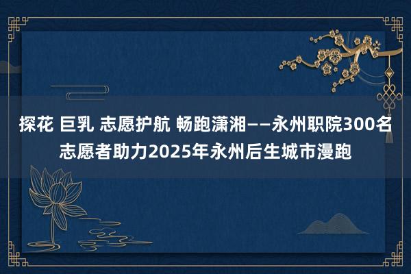 探花 巨乳 志愿护航 畅跑潇湘——永州职院300名志愿者助力2025年永州后生城市漫跑