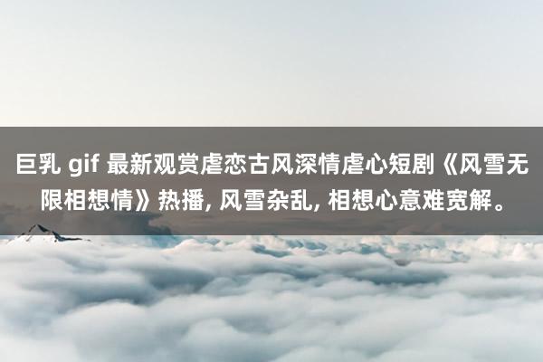 巨乳 gif 最新观赏虐恋古风深情虐心短剧《风雪无限相想情》热播， 风雪杂乱， 相想心意难宽解。