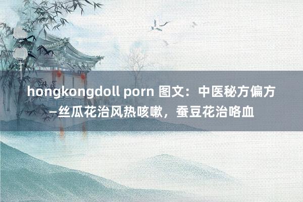 hongkongdoll porn 图文：中医秘方偏方—丝瓜花治风热咳嗽，蚕豆花治咯血